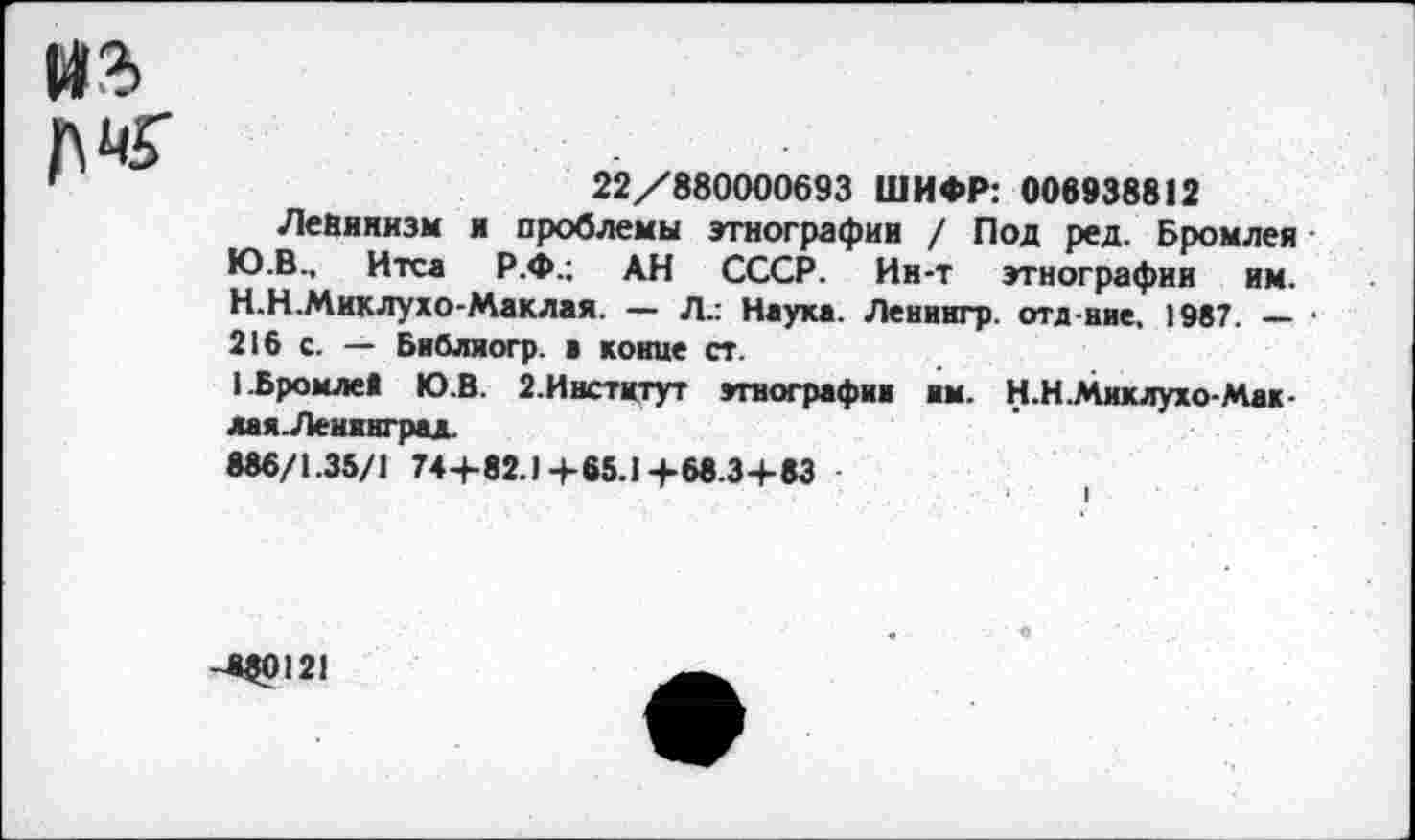 ﻿14% №
22/880000693 ШИФР: 006938812
Ленинизм я проблемы этнографии / Под ред. Бромлея Ю.В., Итса Р.Ф.; АН СССР. Ин-т этнографии им.
H.	Н.Миклухо-Маклая. — Л.: Наука. Ленингр. отд иие, 1987. — ■ 216 с. — Библиогр. ■ конце ст.
I.	Бромлей Ю.В. 2. Институт этнографии им. Н.Н.Миклухо-Мак-лая.Леипград.
886/1.35/1 74+82.1 4-65.1 -»-68.34-83
-4$0121